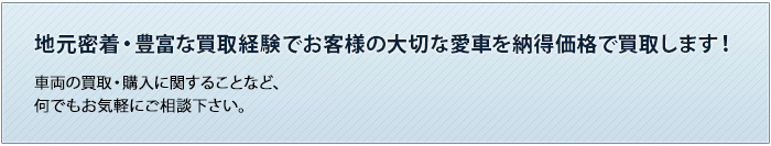 地元密着・豊富な買取経験でお客様の大切な愛車を納得価格で買取します！車両の買取・購入・保険に関することなど、何でもお気軽にご相談下さい。